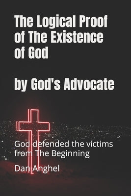 The Logical Proof of The Existence of God: by God's Advocate: God defended the victims from THE BEGINNING by Anghel, Dan