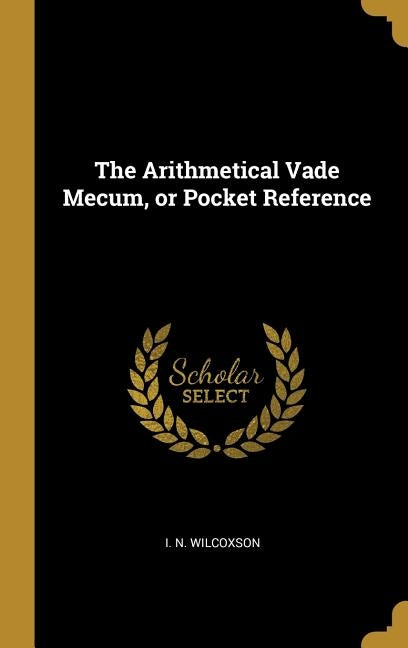 The Arithmetical Vade Mecum, or Pocket Reference by Wilcoxson, I. N.