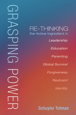 Grasping Power: Re-Thinking the Active Ingredient in Leadership, Education, Parenting, Global Survival, Forgiveness, Restraint, Identi by Totman, Schuyler