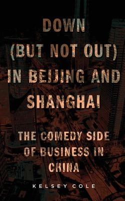 Down (But Not Out) in Beijing and Shanghai: The Comedy Side of Business in China by Cole, Kelsey