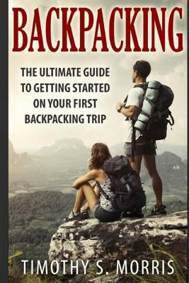 Backpacking: The Ultimate Guide to Getting Started on Your First Backpacking Trip by Morris, Timothy S.