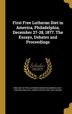 First Free Lutheran Diet in America, Philadelphia, December 27-28, 1877. The Essays, Debates and Proceedings by Free Diet of the Luthern Church in Ameri