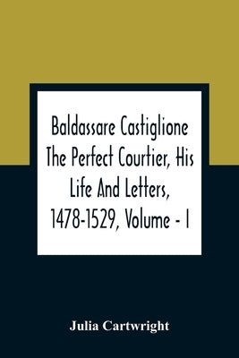 Baldassare Castiglione The Perfect Courtier, His Life And Letters, 1478-1529, Volume - I by Cartwright, Julia