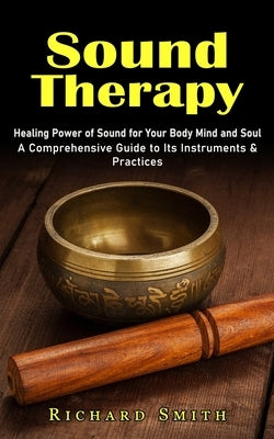Sound Therapy: Healing Power of Sound for Your Body Mind and Soul (A Comprehensive Guide to Its Instruments & Practices) by Smith, Richard