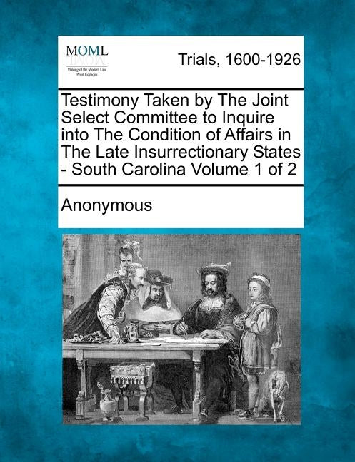 Testimony Taken by The Joint Select Committee to Inquire into The Condition of Affairs in The Late Insurrectionary States - South Carolina Volume 1 of by Anonymous