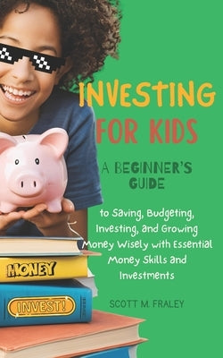 Investing for Kids: A Beginner's Guide to Saving, Budgeting, Investing, and Growing Money Wisely with Essential Money Skills and Investmen by Fraley, Scott M.