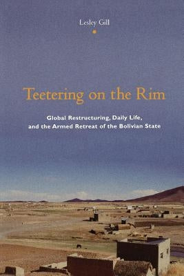 Teetering on the Rim: Global Restructuring, Daily Life, and the Armed Retreat of the Bolivian State by Gill, Lesley