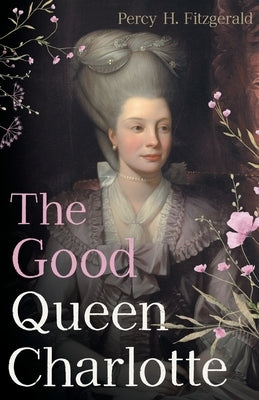 The Good Queen Charlotte: The Great History of the Queen of Great Britain and Wife of George III by Fitzgerald, Percy H.