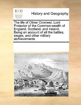 The Life of Oliver Cromwel, Lord Protector of the Common-Wealth of England, Scotland, and Ireland. Being an Account of All the Battles, Sieges, and Ot by Multiple Contributors