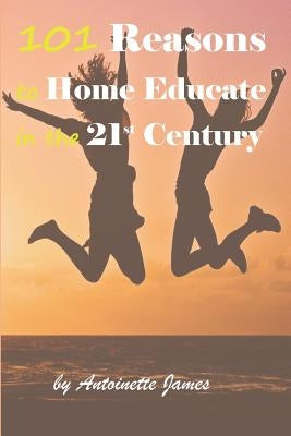 101 Reasons to Home Educate in the 21st Century by James, Antoinette