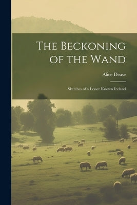 The Beckoning of the Wand: Sketches of a Lesser Known Ireland by Dease, Alice