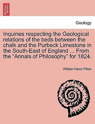 Inquiries Respecting the Geological Relations of the Beds Between the Chalk and the Purbeck Limestone in the South-East of England ... from the Annals by Fitton, William Henry