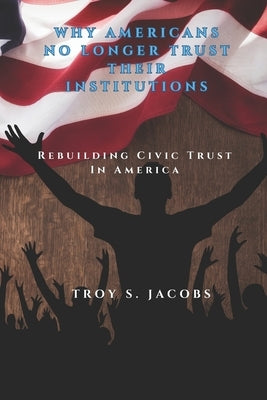 Why Americans No Longer Trust Their Institutions: Rebuilding Civic Trust in America by Jacobs, Troy S.