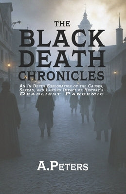 The Black Death Chronicles: A Complete History of the Medieval Plague That Devastated Europe and Changed the World: An In-Depth Exploration of the Cau by Peters, A.