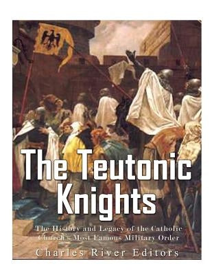 The Teutonic Knights: The History and Legacy of the Catholic Church's Most Famous Military Order by Charles River Editors