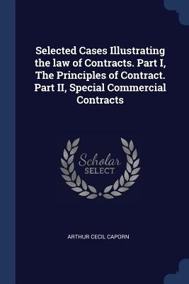 Selected Cases Illustrating the law of Contracts. Part I, The Principles of Contract. Part II, Special Commercial Contracts by Caporn, Arthur Cecil