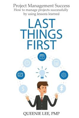 Project Management Success: Last Things First: How to manage projects successfully by using lessons learned by Lee Pmp, Queenie
