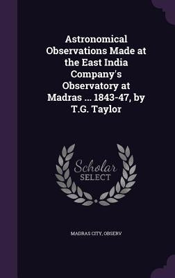 Astronomical Observations Made at the East India Company's Observatory at Madras ... 1843-47, by T.G. Taylor by Madras City, Observ