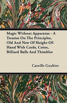 Magic Without Apparatus - A Treatise on the Principles, Old and New of Sleight-Of-Hand with Cards, Coins, Billiard Balls and Thimbles by Gaultier, Camille