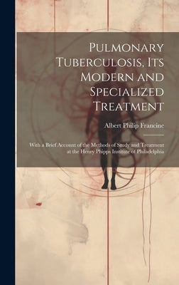 Pulmonary Tuberculosis, Its Modern and Specialized Treatment: With a Brief Account of the Methods of Study and Treatment at the Henry Phipps Institute by Francine, Albert Philip