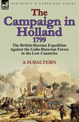 The Campaign in Holland, 1799: The British-Russian Expedition Against the Gallo-Batavian Forces in the Low Countries by A. Subaltern