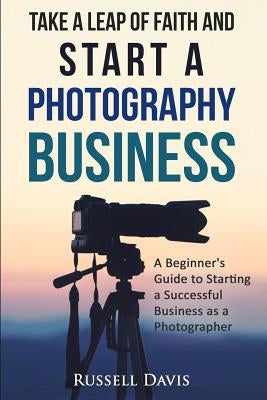 Take a Leap of Faith and Start a Photography Business: A Beginner's Guide to Starting a Successful Business as a Photographer by Davis, Russell