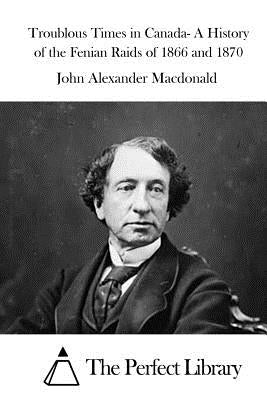 Troublous Times in Canada- A History of the Fenian Raids of 1866 and 1870 by The Perfect Library