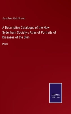 A Descriptive Catalogue of the New Sydenham Society's Atlas of Portraits of Diseases of the Skin: Part I by Hutchinson, Jonathan