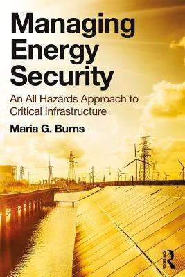 Managing Energy Security: An All Hazards Approach to Critical Infrastructure by Burns, Maria G.