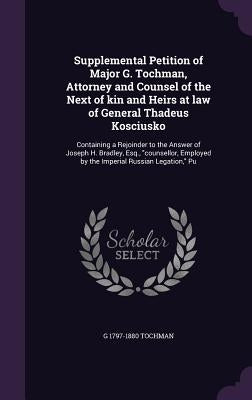 Supplemental Petition of Major G. Tochman, Attorney and Counsel of the Next of kin and Heirs at law of General Thadeus Kosciusko: Containing a Rejoind by Tochman, G. 1797-1880