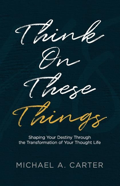 Think on These Things: Shaping Your Destiny Through the Transformation of Your Thought Life by Carter, Michael a.