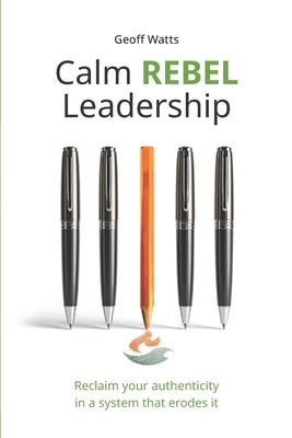 Calm REBEL Leadership: Reclaim your authenticity in a system that erodes it by Watts, Geoff