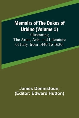 Memoirs of the Dukes of Urbino (Volume 1); Illustrating the Arms, Arts, and Literature of Italy, from 1440 To 1630. by Dennistoun, James