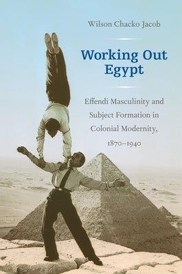 Working Out Egypt: Effendi Masculinity and Subject Formation in Colonial Modernity, 1870-1940 by Jacob, Wilson Chacko