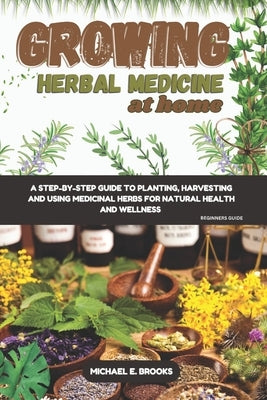 Growing Herbal Medicine At Home For Beginners: A Step-By-Step Guide To Planting, Harvesting And Using Medicinal Herbs For Natural Health And Wellness by Brooks, Michael E.
