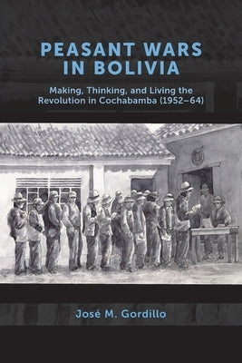 Peasant Wars in Bolivia: Making, Thinking, and Living the Revolution in Cochabamba, 1952-64 by Gordillo, José M.