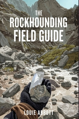 The Rockhounding Field Guide: A Complete Beginner-to-Expert Handbook for Finding, Identifying, and Collecting Rocks, Minerals, Crystals, and Gemstones by Abbott, Louie