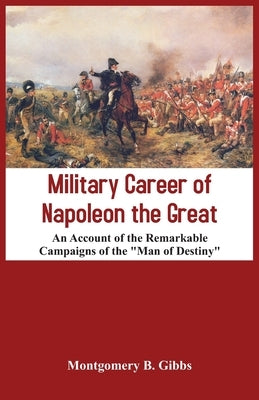 Military Career of Napoleon the Great - An Account of the Remarkable Campaigns of the "Man of Destiny" by B. Gibbs, Montgomery