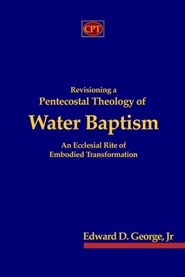 Revisioning a Pentecostal Theology of Water Baptism: An Ecclesial Rite of Embodied Transformation by George, Edward D., Jr.
