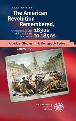 The American Revolution Remembered, 1830s to 1850s: Competing Images and Conflicting Narratives by Fitz, Karsten