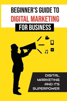 Beginner'S Guide To Digital Marketing For Business: Digital Marketing And Its Superpower: Digital Small Business by Frabotta, Harland