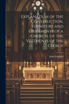 Explanation of the Construction, Furniture and Ornaments of a Church, of the Vestments of the Clergy by England, John