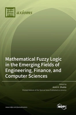 Mathematical Fuzzy Logic in the Emerging Fields of Engineering, Finance, and Computer Sciences by Shukla, Amit K.