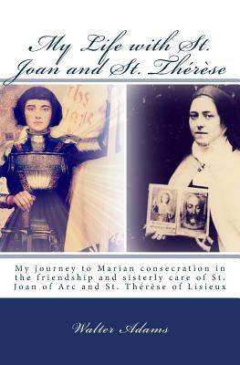My Life with St. Joan and St. Thérèse: My journey to Marian consecration in the friendship and sisterly care of St. Joan of Arc and St. Thérèse of Lis by Adams, Walter