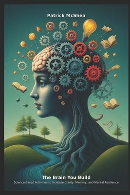 The Brain You Build: Science-Based Activities to Increase Clarity, Memory, and Mental Resilience by McShea, Patrick