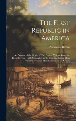 The First Republic in America: An Account of the Origin of This Nation, Written From the Records Then (1624) Concealed by the Council, Rather Than Fr by Brown, Alexander