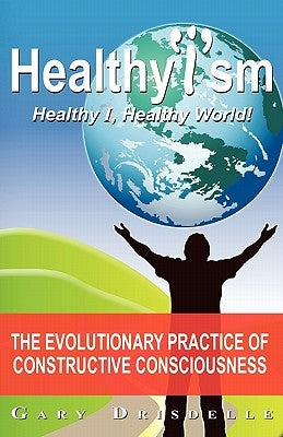 Healthyism - Healthy I, Healthy World!: The Evolutionary Practice of Constructive Consciousness by Drisdelle, Gary