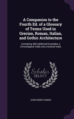 A Companion to the Fourth Ed. of a Glossary of Terms Used in Grecian, Roman, Italian, and Gothic Architecture: Containing 400 Additional Examples, a C by Parker, John Henry