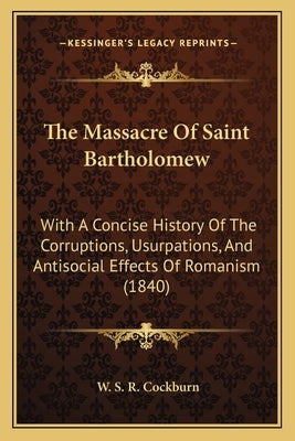 The Massacre Of Saint Bartholomew: With A Concise History Of The Corruptions, Usurpations, And Antisocial Effects Of Romanism (1840) by Cockburn, W. S. R.