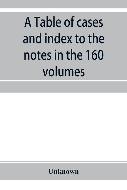 A Table of cases and index to the notes in the 160 volumes of American decisions and American reports: together with a brief enumeration of the cases by Unknown